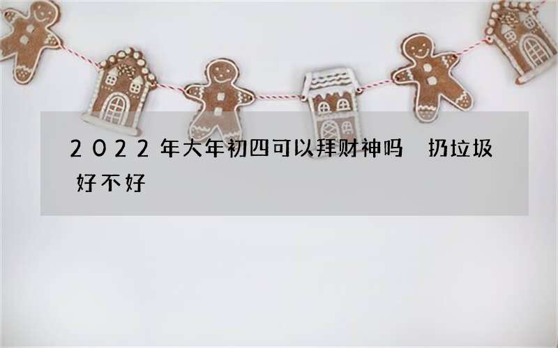 2022年大年初四可以拜财神吗 扔垃圾好不好